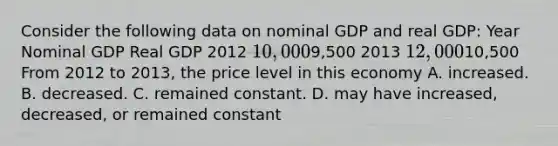 Consider the following data on nominal GDP and real GDP: Year Nominal GDP Real GDP 2012 10,0009,500 2013 12,00010,500 From 2012 to 2013, the price level in this economy A. increased. B. decreased. C. remained constant. D. may have increased, decreased, or remained constant