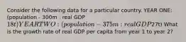 Consider the following data for a particular country. YEAR ONE: (population - 300m : real GDP 18t) YEAR TWO: (population - 375m : real GDP27t) What is the growth rate of real GDP per capita from year 1 to year 2?