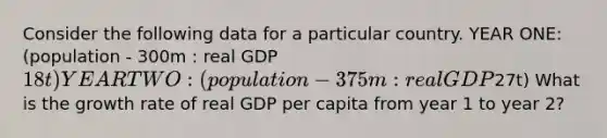 Consider the following data for a particular country. YEAR ONE: (population - 300m : real GDP 18t) YEAR TWO: (population - 375m : real GDP27t) What is the growth rate of real GDP per capita from year 1 to year 2?