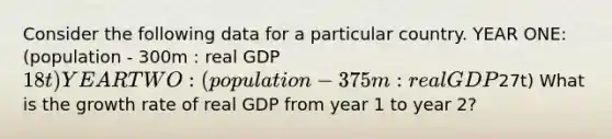 Consider the following data for a particular country. YEAR ONE: (population - 300m : real GDP 18t) YEAR TWO: (population - 375m : real GDP27t) What is the growth rate of real GDP from year 1 to year 2?