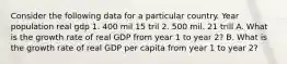 Consider the following data for a particular country. Year population real gdp 1. 400 mil 15 tril 2. 500 mil. 21 trill A. What is the growth rate of real GDP from year 1 to year 2? B. What is the growth rate of real GDP per capita from year 1 to year 2?