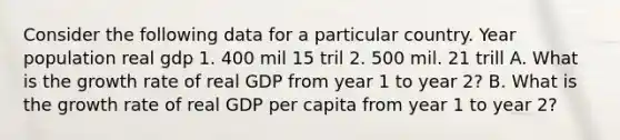 Consider the following data for a particular country. Year population real gdp 1. 400 mil 15 tril 2. 500 mil. 21 trill A. What is the growth rate of real GDP from year 1 to year 2? B. What is the growth rate of real GDP per capita from year 1 to year 2?