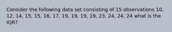 Consider the following data set consisting of 15 observations 10, 12, 14, 15, 15, 16, 17, 19, 19, 19, 19, 23, 24, 24, 24 what is the IQR?