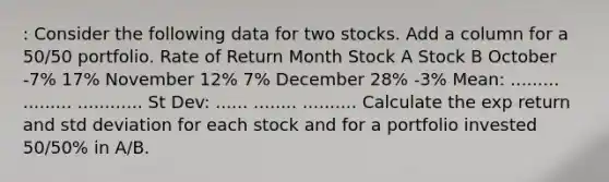 : Consider the following data for two stocks. Add a column for a 50/50 portfolio. Rate of Return Month Stock A Stock B October -7% 17% November 12% 7% December 28% -3% Mean: ......... ......... ............ St Dev: ...... ........ .......... Calculate the exp return and std deviation for each stock and for a portfolio invested 50/50% in A/B.