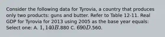 Consider the following data for Tyrovia, a country that produces only two products: guns and butter. Refer to Table 12-11. Real GDP for Tyrovia for 2013 using 2005 as the base year equals: Select one: A. 1,140 B.880 C. 690 D.560.