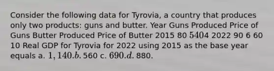 Consider the following data for​ Tyrovia, a country that produces only two​ products: guns and butter. Year Guns Produced Price of Guns Butter Produced Price of Butter 2015 80 ​5 40 ​4 2022 90 6 60 10 Real GDP for Tyrovia for 2022 using 2015 as the base year equals a. ​1,140. b. ​560 c. ​690. d. ​880.