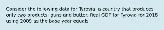 Consider the following data for​ Tyrovia, a country that produces only two​ products: guns and butter. Real GDP for Tyrovia for 2018 using 2009 as the base year equals