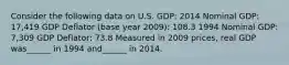 Consider the following data on U.S. GDP: 2014 Nominal GDP: 17,419 GDP Deflator (base year 2009): 108.3 1994 Nominal GDP: 7,309 GDP Deflator: 73.8 Measured in 2009 prices, real GDP was______ in 1994 and______ in 2014.