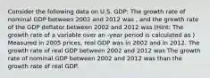 Consider the following data on U.S. GDP: The growth rate of nominal GDP between 2002 and 2012 was , and the growth rate of the GDP deflator between 2002 and 2012 was (Hint: The growth rate of a variable over an -year period is calculated as ) Measured in 2005 prices, real GDP was in 2002 and in 2012. The growth rate of real GDP between 2002 and 2012 was The growth rate of nominal GDP between 2002 and 2012 was than the growth rate of real GDP.