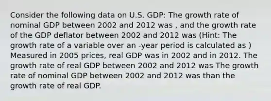 Consider the following data on U.S. GDP: The growth rate of nominal GDP between 2002 and 2012 was , and the growth rate of the GDP deflator between 2002 and 2012 was (Hint: The growth rate of a variable over an -year period is calculated as ) Measured in 2005 prices, real GDP was in 2002 and in 2012. The growth rate of real GDP between 2002 and 2012 was The growth rate of nominal GDP between 2002 and 2012 was than the growth rate of real GDP.