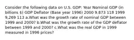 Consider the following data on U.S. GDP: Year Nominal GDP (in billions ) GDP Deflator (Base year 1996) 2000 9,873 118 1999 9,269 113 a.What was the growth rate of nominal GDP between 1999 and 2000? b.What was the growth rate of the GDP deflator between 1999 and 2000? c.What was the real GDP in 1999 measured in 1996 prices?