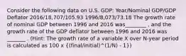 Consider the following data on U.S. GDP: Year/Nominal GDP/GDP Deflator 2016/18,707/105.93 1996/8,073/73.18 The growth rate of nominal GDP between 1996 and 2016 was________ , and the growth rate of the GDP deflator between 1996 and 2016 was _______ . (Hint: The growth rate of a variable X over N-year period is calculated as 100 x ((final/initial)^(1/N) - 1))