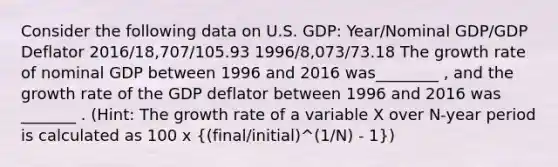 Consider the following data on U.S. GDP: Year/Nominal GDP/GDP Deflator 2016/18,707/105.93 1996/8,073/73.18 The growth rate of nominal GDP between 1996 and 2016 was________ , and the growth rate of the GDP deflator between 1996 and 2016 was _______ . (Hint: The growth rate of a variable X over N-year period is calculated as 100 x ((final/initial)^(1/N) - 1))