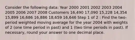 Consider the following data: Year 2000 2001 2002 2003 2004 2005 2006 2007 2008 Customers 16,490 17,090 15,228 14,354 15,899 16,686 16,886 18,659 16,646 Step 1 of 2 : Find the two-period weighted moving average for the year 2004 with weights of 2 (one time period in past) and 1 (two time periods in past). If necessary, round your answer to one decimal place.