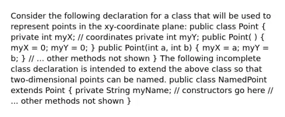 Consider the following declaration for a class that will be used to represent points in the xy-coordinate plane: public class Point ( private int myX; // coordinates private int myY; public Point( ) { myX = 0; myY = 0; ) public Point(int a, int b) ( myX = a; myY = b; ) // ... other methods not shown } The following incomplete class declaration is intended to extend the above class so that two-dimensional points can be named. public class NamedPoint extends Point ( private String myName; // constructors go here // ... other methods not shown )