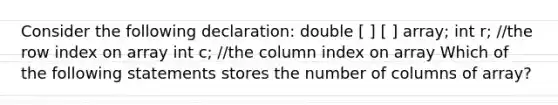 Consider the following declaration: double [ ] [ ] array; int r; //the row index on array int c; //the column index on array Which of the following statements stores the number of columns of array?