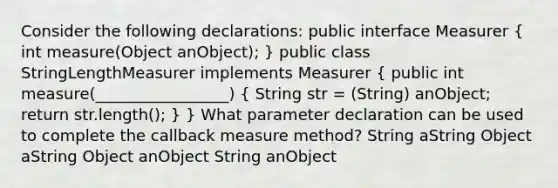 Consider the following declarations: public interface Measurer ( int measure(Object anObject); ) public class StringLengthMeasurer implements Measurer ( public int measure(_________________) { String str = (String) anObject; return str.length(); ) } What parameter declaration can be used to complete the callback measure method? String aString Object aString Object anObject String anObject