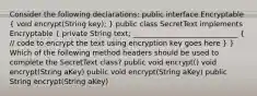 Consider the following declarations: public interface Encryptable ( void encrypt(String key); ) public class SecretText implements Encryptable ( private String text; _____________________________ { // code to encrypt the text using encryption key goes here ) } Which of the following method headers should be used to complete the SecretText class? public void encrypt() void encrypt(String aKey) public void encrypt(String aKey) public String encrypt(String aKey)