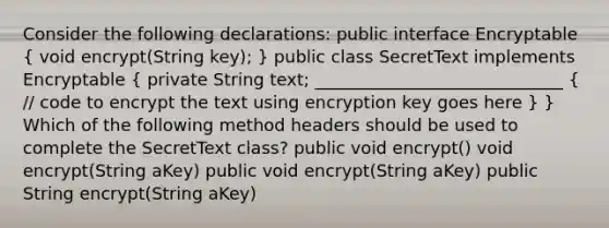 Consider the following declarations: public interface Encryptable ( void encrypt(String key); ) public class SecretText implements Encryptable ( private String text; _____________________________ { // code to encrypt the text using encryption key goes here ) } Which of the following method headers should be used to complete the SecretText class? public void encrypt() void encrypt(String aKey) public void encrypt(String aKey) public String encrypt(String aKey)