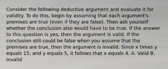 Consider the following deductive argument and evaluate it for validity. To do this, begin by assuming that each argument's premises are true (even if they are false). Then ask yourself whether the conclusion also would have to be true. If the answer to this question is yes, then the argument is valid. If the conclusion still could be false when you assume that the premises are true, then the argument is invalid. Since x times y equals 15, and y equals 5, it follows that x equals 4. A. Valid B. Invalid