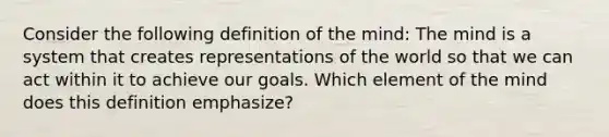 Consider the following definition of the mind: The mind is a system that creates representations of the world so that we can act within it to achieve our goals. Which element of the mind does this definition emphasize?