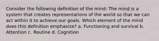 Consider the following definition of the mind: The mind is a system that creates representations of the world so that we can act within it to achieve our goals. Which element of the mind does this definition emphasize? a. Functioning and survival b. Attention c. Routine d. Cognition