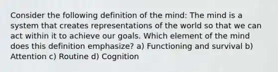 Consider the following definition of the mind: The mind is a system that creates representations of the world so that we can act within it to achieve our goals. Which element of the mind does this definition emphasize? a) Functioning and survival b) Attention c) Routine d) Cognition