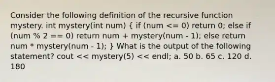 Consider the following definition of the recursive function mystery. int mystery(int num) ( if (num <= 0) return 0; else if (num % 2 == 0) return num + mystery(num - 1); else return num * mystery(num - 1); ) What is the output of the following statement? cout << mystery(5) << endl; a. 50 b. 65 c. 120 d. 180