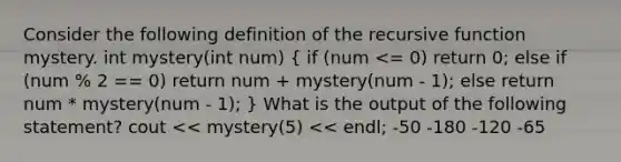 Consider the following definition of the recursive function mystery. int mystery(int num) ( if (num <= 0) return 0; else if (num % 2 == 0) return num + mystery(num - 1); else return num * mystery(num - 1); ) What is the output of the following statement? cout << mystery(5) << endl; -50 -180 -120 -65