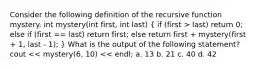 Consider the following definition of the recursive function mystery. int mystery(int first, int last) ( if (first > last) return 0; else if (first == last) return first; else return first + mystery(first + 1, last - 1); ) What is the output of the following statement? cout << mystery(6, 10) << endl; a. 13 b. 21 c. 40 d. 42