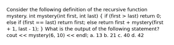 Consider the following definition of the recursive function mystery. int mystery(int first, int last) ( if (first > last) return 0; else if (first == last) return first; else return first + mystery(first + 1, last - 1); ) What is the output of the following statement? cout << mystery(6, 10) << endl; a. 13 b. 21 c. 40 d. 42