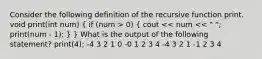 Consider the following definition of the recursive function print. void print(int num) ( if (num > 0) { cout << num << " "; print(num - 1); ) } What is the output of the following statement? print(4); -4 3 2 1 0 -0 1 2 3 4 -4 3 2 1 -1 2 3 4