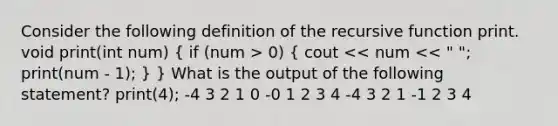 Consider the following definition of the recursive function print. void print(int num) ( if (num > 0) { cout << num << " "; print(num - 1); ) } What is the output of the following statement? print(4); -4 3 2 1 0 -0 1 2 3 4 -4 3 2 1 -1 2 3 4