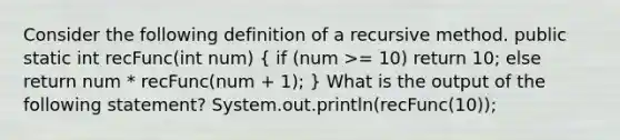 Consider the following definition of a recursive method. public static int recFunc(int num) ( if (num >= 10) return 10; else return num * recFunc(num + 1); ) What is the output of the following statement? System.out.println(recFunc(10));