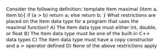 Consider the following definition: template Item maximal (Item a, Item b)( if (a > b) return a; else return b; ) What restrictions are placed on the Item data type for a program that uses the maximal function? A) The Item data type must either int, double, or float B) The Item data type must be one of the built-in C++ data types C) The Item data type must have a copy constructor and a > operator defined D) None of the above restrictions apply