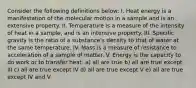 Consider the following definitions below: I. Heat energy is a manifestation of the molecular motion in a sample and is an extensive property. II. Temperature is a measure of the intensity of heat in a sample, and is an intensive property. III. Specific gravity is the ratio of a substance's density to that of water at the same temperature. IV. Mass is a measure of resistance to acceleration of a sample of matter. V. Energy is the capacity to do work or to transfer heat. a) all are true b) all are true except III c) all are true except IV d) all are true except V e) all are true except IV and V