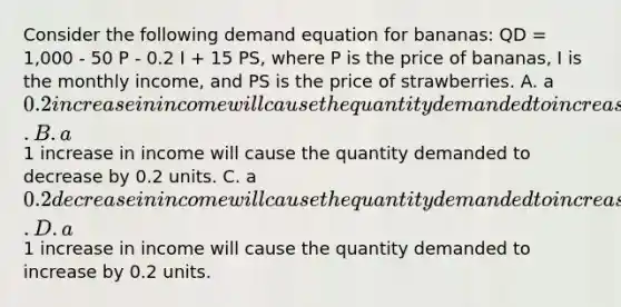 Consider the following demand equation for bananas: QD = 1,000 - 50 P - 0.2 I + 15 PS, where P is the price of bananas, I is the monthly income, and PS is the price of strawberries. A. a 0.2 increase in income will cause the quantity demanded to increase by 1 unit. B. a1 increase in income will cause the quantity demanded to decrease by 0.2 units. C. a 0.2 decrease in income will cause the quantity demanded to increase by 1 unit. D. a1 increase in income will cause the quantity demanded to increase by 0.2 units.