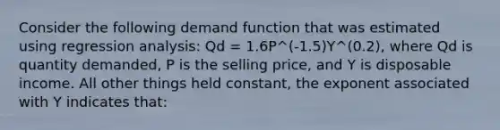 Consider the following demand function that was estimated using regression analysis: Qd = 1.6P^(-1.5)Y^(0.2), where Qd is quantity demanded, P is the selling price, and Y is disposable income. All other things held constant, the exponent associated with Y indicates that: