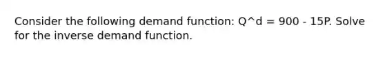 Consider the following demand function: Q^d = 900 - 15P. Solve for the inverse demand function.