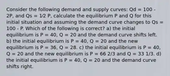 Consider the following demand and supply curves: Qd = 100 - 2P, and Qs = 1⁄2 P, calculate the equilibrium P and Q for this initial situation and assuming the demand curve changes to Qs = 100 - P. Which of the following is correct? a) the initial equilibrium is P = 40, Q = 20 and the demand curve shifts left. b) the initial equilibrium is P = 40, Q = 20 and the new equilibrium is P = 36, Q = 28. c) the initial equilibrium is P = 40, Q = 20 and the new equilibrium is P = 66 2/3 and Q = 33 1/3. d) the initial equilibrium is P = 40, Q = 20 and the demand curve shifts right.