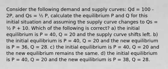 Consider the following demand and supply curves: Qd = 100 - 2P, and Qs = ½ P, calculate the equilibrium P and Q for this initial situation and assuming the supply curve changes to Qs = ½ P + 10. Which of the following is correct? a) the initial equilibrium is P = 40, Q = 20 and the supply curve shifts left. b) the initial equilibrium is P = 40, Q = 20 and the new equilibrium is P = 36, Q = 28. c) the initial equilibrium is P = 40, Q = 20 and the new equilibrium remains the same. d) the initial equilibrium is P = 40, Q = 20 and the new equilibrium is P = 38, Q = 28.