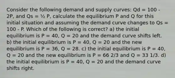 Consider the following demand and supply curves: Qd = 100 - 2P, and Qs = ½ P, calculate the equilibrium P and Q for this initial situation and assuming the demand curve changes to Qs = 100 - P. Which of the following is correct? a) the initial equilibrium is P = 40, Q = 20 and the demand curve shifts left. b) the initial equilibrium is P = 40, Q = 20 and the new equilibrium is P = 36, Q = 28. c) the initial equilibrium is P = 40, Q = 20 and the new equilibrium is P = 66 2/3 and Q = 33 1/3. d) the initial equilibrium is P = 40, Q = 20 and the demand curve shifts right.