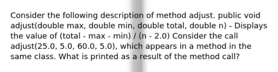 Consider the following description of method adjust. public void adjust(double max, double min, double total, double n) - Displays the value of (total - max - min) / (n - 2.0) Consider the call adjust(25.0, 5.0, 60.0, 5.0), which appears in a method in the same class. What is printed as a result of the method call?