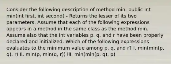 Consider the following description of method min. public int min(int first, int second) - Returns the lesser of its two parameters. Assume that each of the following expressions appears in a method in the same class as the method min. Assume also that the int variables p, q, and r have been properly declared and initialized. Which of the following expressions evaluates to the minimum value among p, q, and r? I. min(min(p, q), r) II. min(p, min(q, r)) III. min(min(p, q), p)