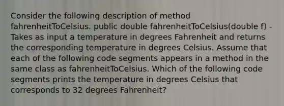 Consider the following description of method fahrenheitToCelsius. public double fahrenheitToCelsius(double f) - Takes as input a temperature in degrees Fahrenheit and returns the corresponding temperature in degrees Celsius. Assume that each of the following code segments appears in a method in the same class as fahrenheitToCelsius. Which of the following code segments prints the temperature in degrees Celsius that corresponds to 32 degrees Fahrenheit?