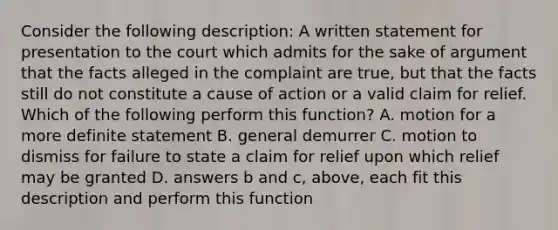 Consider the following description: A written statement for presentation to the court which admits for the sake of argument that the facts alleged in the complaint are true, but that the facts still do not constitute a cause of action or a valid claim for relief. Which of the following perform this function? A. motion for a more definite statement B. general demurrer C. motion to dismiss for failure to state a claim for relief upon which relief may be granted D. answers b and c, above, each fit this description and perform this function