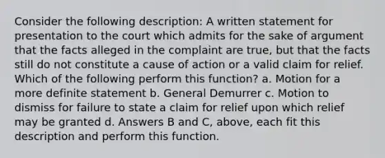 Consider the following description: A written statement for presentation to the court which admits for the sake of argument that the facts alleged in the complaint are true, but that the facts still do not constitute a cause of action or a valid claim for relief. Which of the following perform this function? a. Motion for a more definite statement b. General Demurrer c. Motion to dismiss for failure to state a claim for relief upon which relief may be granted d. Answers B and C, above, each fit this description and perform this function.