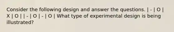 Consider the following design and answer the questions. | - | O | X | O | | - | O | - | O | What type of experimental design is being illustrated?