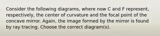 Consider the following diagrams, where now C and F represent, respectively, the center of curvature and the focal point of the concave mirror. Again, the image formed by the mirror is found by ray tracing. Choose the correct diagram(s).