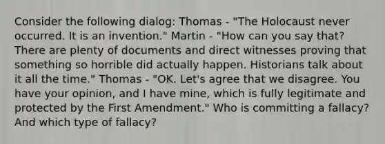 Consider the following dialog: Thomas - "The Holocaust never occurred. It is an invention." Martin - "How can you say that? There are plenty of documents and direct witnesses proving that something so horrible did actually happen. Historians talk about it all the time." Thomas - "OK. Let's agree that we disagree. You have your opinion, and I have mine, which is fully legitimate and protected by the First Amendment." Who is committing a fallacy? And which type of fallacy?